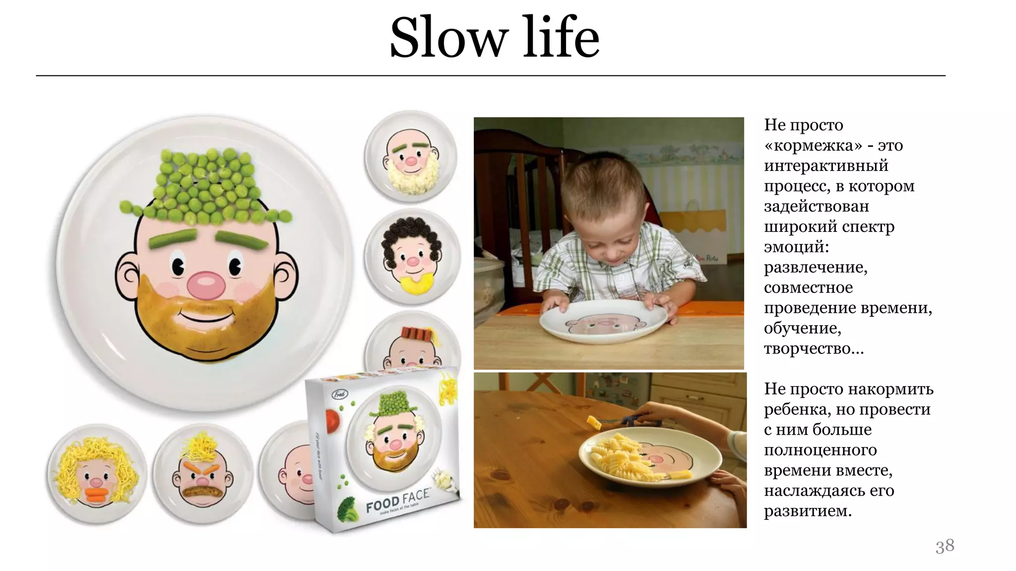 Slow life
            Не просто
            «кормежка» - это
            интерактивный
            процесс, в котором
            задействован
            широкий спектр
            эмоций:
            развлечение,
            совместное
            проведение времени,
            обучение,
            творчество…

            Не просто накормить
            ребенка, но провести
            с ним больше
            полноценного
            времени вместе,
            наслаждаясь его
            развитием.

                                   38
 