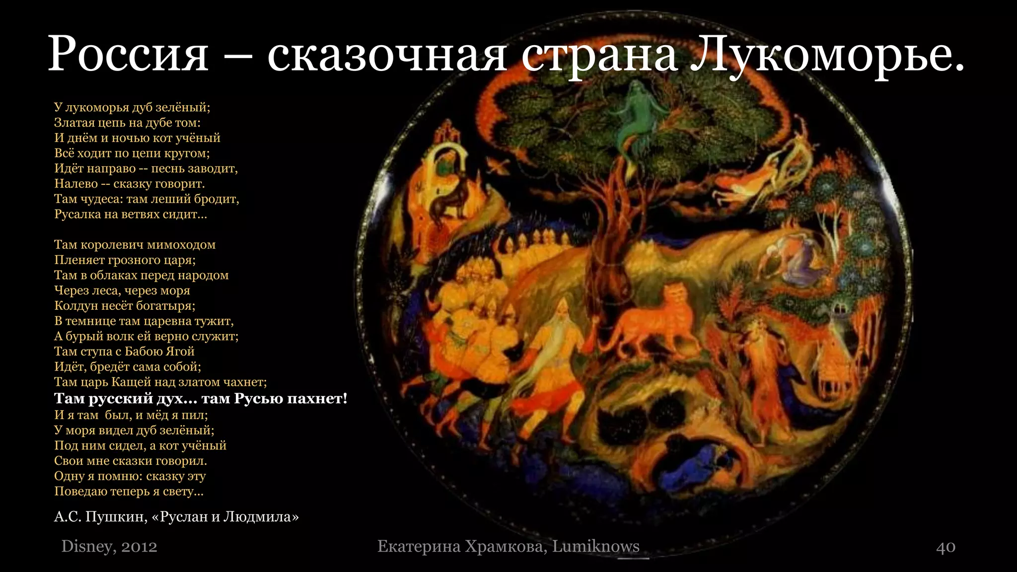 Россия – сказочная страна Лукоморье.
У лукоморья дуб зелёный;
Златая цепь на дубе том:
И днём и ночью кот учёный
Всё ходит по цепи кругом;
Идёт направо -- песнь заводит,
Налево -- сказку говорит.
Там чудеса: там леший бродит,
Русалка на ветвях сидит…

Там королевич мимоходом
Пленяет грозного царя;
Там в облаках перед народом
Через леса, через моря
Колдун несёт богатыря;
В темнице там царевна тужит,
А бурый волк ей верно служит;
Там ступа с Бабою Ягой
Идёт, бредёт сама собой;
Там царь Кащей над златом чахнет;
Там русский дух... там Русью пахнет!
И я там был, и мёд я пил;
У моря видел дуб зелёный;
Под ним сидел, а кот учёный
Свои мне сказки говорил.
Одну я помню: сказку эту
Поведаю теперь я свету...

А.С. Пушкин, «Руслан и Людмила»

 Disney, 2012                          Екатерина Храмкова, Lumiknows   40
                                                                       40
 