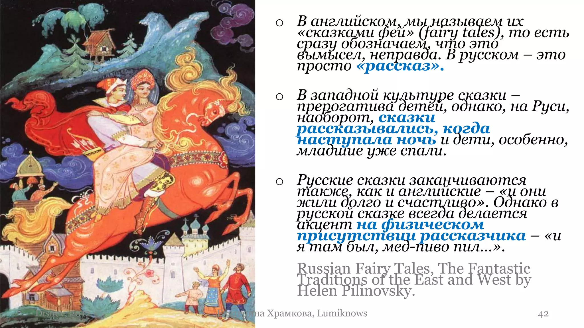 o В английском, мы называем их
                            «сказками фей» (fairy tales), то есть
                            сразу обозначаем, что это
                            вымысел, неправда. В русском – это
                            просто «рассказ».
                          o В западной культуре сказки –
                            прерогатива детей, однако, на Руси,
                            наоборот, сказки
                            рассказывались, когда
                            наступала ночь и дети, особенно,
                            младшие уже спали.
                          o Русские сказки заканчиваются
                            также, как и английские – «и они
                            жили долго и счастливо». Однако в
                            русской сказке всегда делается
                            акцент на физическом
                            присутствии рассказчика – «и
                            я там был, мед-пиво пил…».
                            Russian Fairy Tales, The Fantastic
                            Traditions of the East and West by
                            Helen Pilinovsky.
Disney, 2012   Екатерина Храмкова, Lumiknows                42
 
