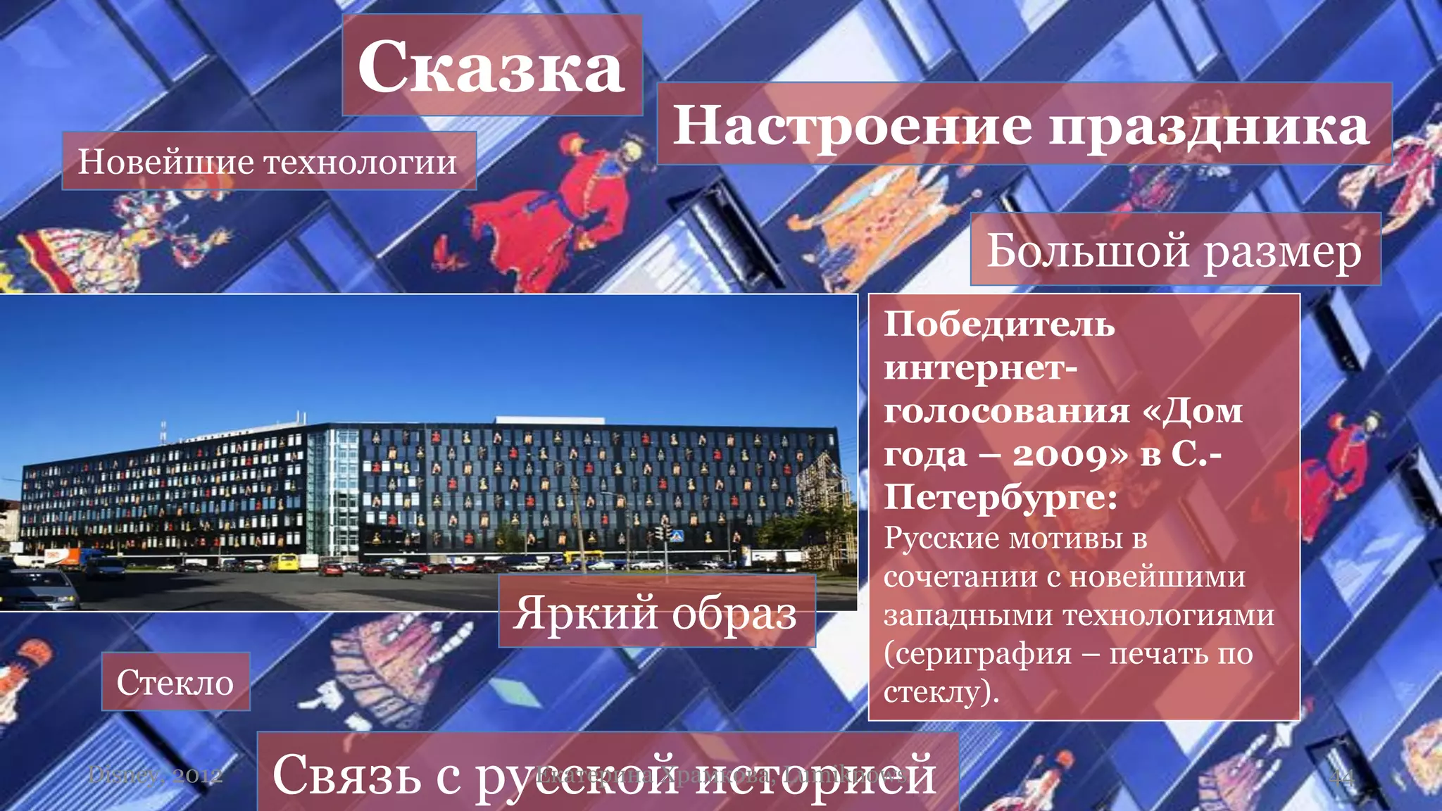 Сказка
                                      Настроение праздника
Новейшие технологии

                                                         Большой размер
                                                  Победитель
                                                  интернет-
                                                  голосования «Дом
                                                  года – 2009» в С.-
                                                  Петербурге:
                                                  Русские мотивы в
                                                  сочетании с новейшими
                             Яркий образ          западными технологиями
                                                  (сериграфия – печать по
  Стекло                                          стеклу).

Disney, 2012   Связь с русской историей
                         Екатерина Храмкова, Lumiknows                      44
 