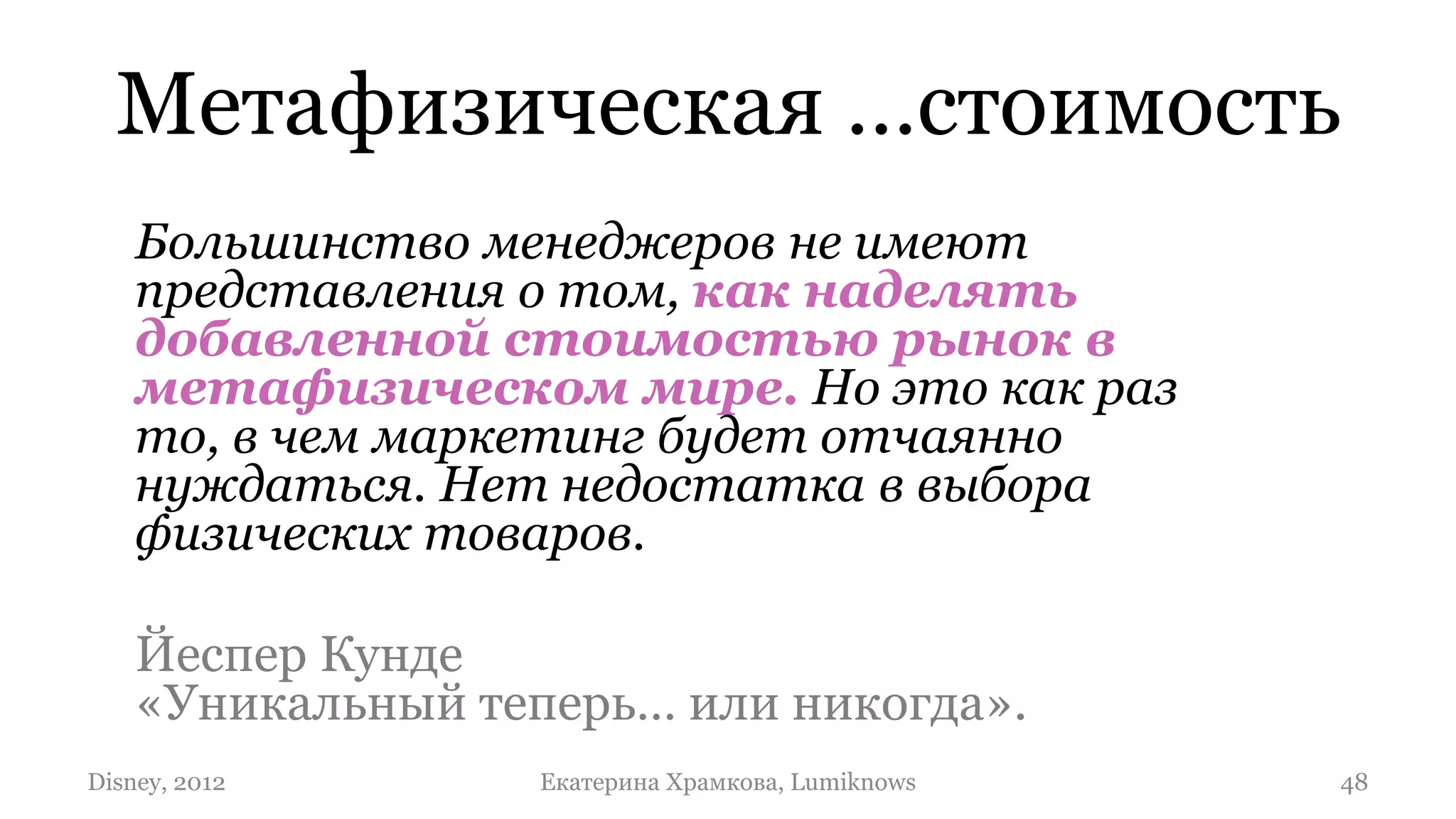 Метафизическая …стоимость
    Большинство менеджеров не имеют
    представления о том, как наделять
    добавленной стоимостью рынок в
    метафизическом мире. Но это как раз
    то, в чем маркетинг будет отчаянно
    нуждаться. Нет недостатка в выбора
    физических товаров.

    Йеспер Кунде
    «Уникальный теперь… или никогда».
Disney, 2012      Екатерина Храмкова, Lumiknows   48
 