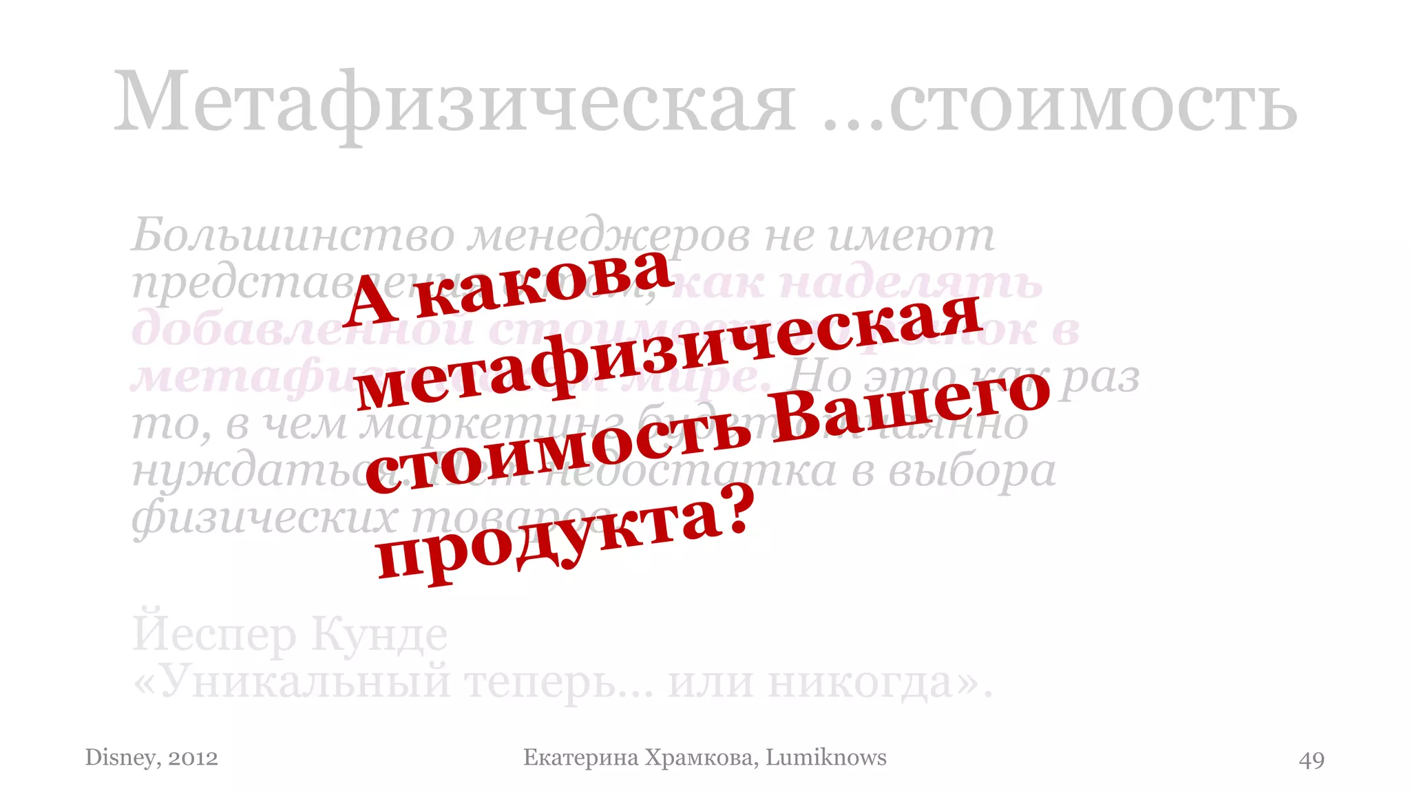 Метафизическая …стоимость
    Большинство менеджеров не имеют
    представления о том, как наделять
    добавленной стоимостью рынок в
    метафизическом мире. Но это как раз
    то, в чем маркетинг будет отчаянно
    нуждаться. Нет недостатка в выбора
    физических товаров.

    Йеспер Кунде
    «Уникальный теперь… или никогда».
Disney, 2012      Екатерина Храмкова, Lumiknows   49
 