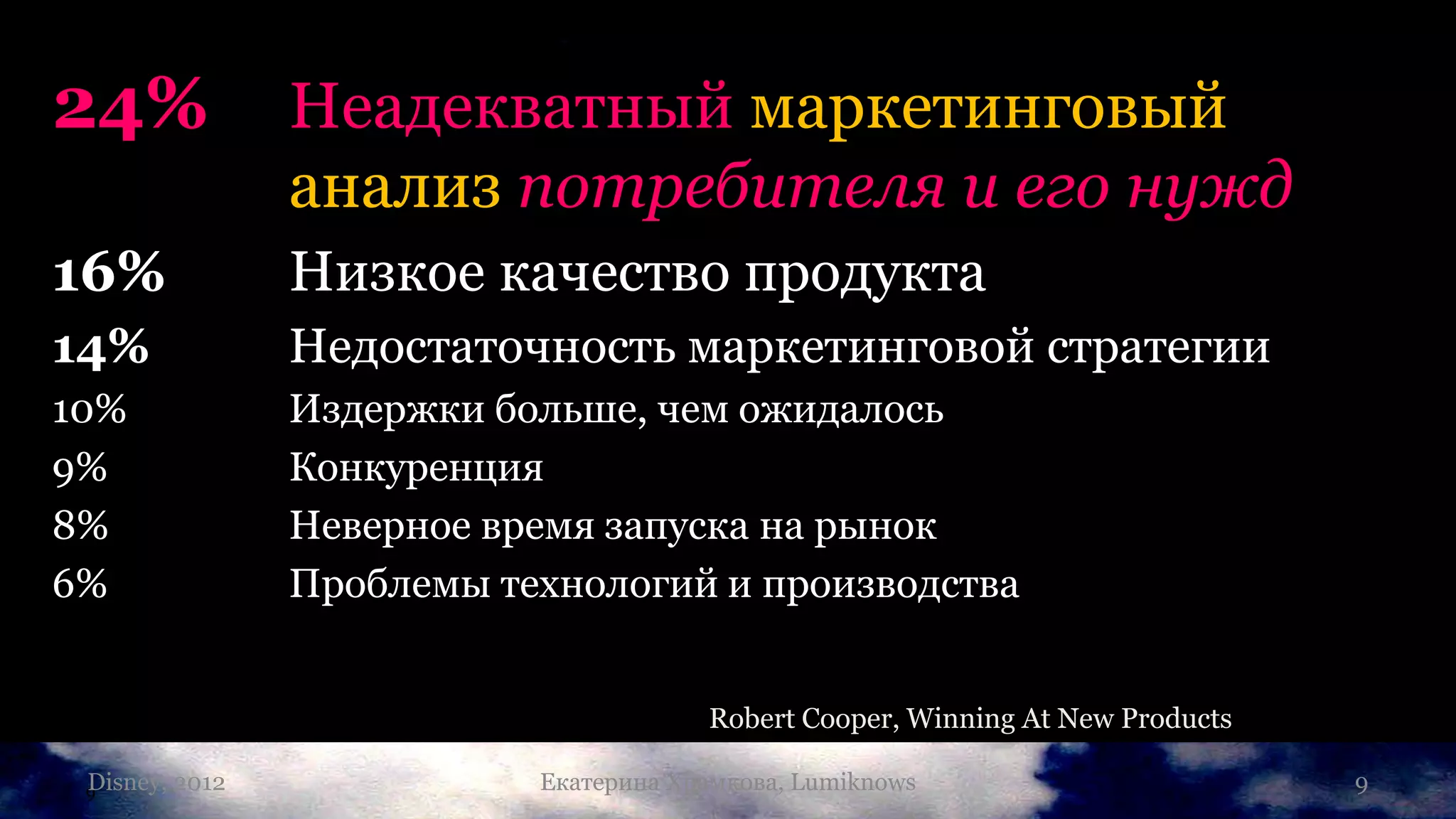24%               Неадекватный маркетинговый
                  анализ потребителя и его нужд
16%               Низкое качество продукта
14%               Недостаточность маркетинговой стратегии
10%               Издержки больше, чем ожидалось
9%                Конкуренция
8%                Неверное время запуска на рынок
6%                Проблемы технологий и производства


                                          Robert Cooper, Winning At New Products

 Disney,
 9         2012              Екатерина Храмкова, Lumiknows                         9
 