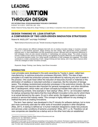 Mueller, Roland & Thoring, Katja (2012). Design Thinking vs. Lean Startup: A comparison of two user-driven innovation strategies.

DESIGN THINKING VS. LEAN STARTUP:
A COMPARISON OF TWO USER-DRIVEN INNOVATION STRATEGIES
Roland M. MUELLER*a and Katja THORINGb
a

b

Berlin School of Economics and Law; Anhalt University of Applied Sciences

This article analyzes two different strategies that both aim at creating innovative design or business concepts
based on a user-centered approach: design thinking and lean startup. Both approaches involve customers,
potential users, or other stakeholders into their development process. Although there are significant differences in
both strategies, there are also several similarities in methodology and process design. This article compares
process models for lean startup and design thinking and highlights the specific differences and similarities, based
on a structured literature review. As a result specific modifications of both strategies are suggested. This article
contributes to a better understanding of both—design thinking and lean startup, and it may help to improve either
of the two strategies to foster innovative concepts.
Keywords: Design Thinking, Lean Startup, User-Driven Innovation

INTRODUCTION

Lean principles were developed in the early seventies by Toyota in Japan, called lean
manufacturing, to optimize production processes (Womack, 2003). The idea of lean
principles is to make the production process more efficient by reducing any sort of waste in
the process—this could mean either the reduction of resources (human or material) or the
elimination of needless or redundant activities or expenses, like the reduction of storage
space. This strategy revolutionized production processes in the automotive industry. By now,
lean principles have become also important for general management, and other disciplines
like IT development, which make use of lean concepts but transfer them also to nonmanufacturing contexts. One example is “lean startup” (Ries, 2011)—an innovation method
for startup companies that claims that the most efficient innovation is the one for which there
is an actual demand by the users. Or put in other words: the biggest waste is creating a
product or service that nobody needs. This concept is highly relevant for any strategy or
method that aims at creating innovations.
The term “lean startup” was developed in the IT industry for software startups, but is more
and more commonly used also for other sorts of innovation projects in other disciplines
(Ries, 2011). A startup is defined as “a human institution designed to create new products
and services under conditions of extreme uncertainty” (Ries, 2011, p. 8). Therefore not all
new companies are classified as a startup and on the other hand also an established
*

Department of Information Systems | Berlin School of Economics and Law
Badensche Str. 52 | 10825 Berlin | Germany
e-­‐mail:	
  roland.mueller@hwr-­‐berlin.de
Copyright © in each paper on this conference proceedings is the property of the author(s). Permission is granted to reproduce copies of
these works for purposes relevant to the above conference, provided that the author(s), source and copyright notice are included on each
copy. For other uses, including extended quotation, please contact the author(s).

 