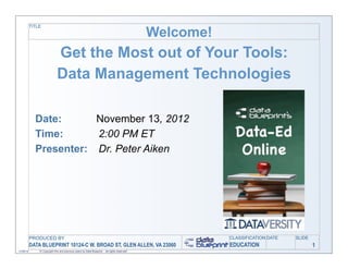 TITLE

                                                                                              Welcome!
                              Get the Most out of Your Tools:
                              Data Management Technologies

             Date:      November 13, 2012
             Time:      2:00 PM ET
             Presenter: Dr. Peter Aiken




           PRODUCED BY                                                                                   CLASSIFICATION DATE   SLIDE
           DATA BLUEPRINT 10124-C W. BROAD ST, GLEN ALLEN, VA 23060                                      EDUCATION                     1
11/06/12       © Copyright this and previous years by Data Blueprint - all rights reserved!
 