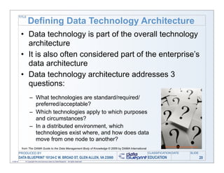 TITLE

                   Defining Data Technology Architecture
            • Data technology is part of the overall technology
              architecture
            • It is also often considered part of the enterprise’s
              data architecture
            • Data technology architecture addresses 3
              questions:
                    – What technologies are standard/required/
                      preferred/acceptable?
                    – Which technologies apply to which purposes
                      and circumstances?
                    – In a distributed environment, which
                      technologies exist where, and how does data
                      move from one node to another?
             from The DAMA Guide to the Data Management Body of Knowledge © 2009 by DAMA International
           PRODUCED BY                                                                                   CLASSIFICATION DATE   SLIDE
           DATA BLUEPRINT 10124-C W. BROAD ST, GLEN ALLEN, VA 23060                                      EDUCATION                     20
11/06/12       © Copyright this and previous years by Data Blueprint - all rights reserved!
 
