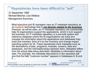 TITLE
                   Repositories have been difficult to "sell"
            21 September 1999
            Michael Blechar, Lisa Wallace
            Management Summary

                   Most executive and IS managers view an IT metadata repository as
                   an esoteric technology that is not directly related to the business.
                   However, as will be seen, an IT metadata repository can substantially
                   help IS organizations support the applications, which in turn support
                   the business. An IT metadata repository is a pre-built system and
                   reference database where the IS organizations can track and
                   manage the information about the applications and databases they
                   build and maintain; think of it as the inventory and change impact
                   reporting system for IS. These repositories track metadata such as
                   the descriptions of jobs, programs, modules, screens, data and
                   databases, and the interrelationships between them. Metadata differs
                   from the actual data being described. Metadata is information about
                   data. For example, the metadata descriptions in the repository tell
                   one that the field "customer number" appears in Databases A, B and
                   F ...
                                                                                                          [From gartner.com]
           PRODUCED BY                                                                        CLASSIFICATION DATE      SLIDE
           DATA BLUEPRINT 10124-C W. BROAD ST, GLEN ALLEN, VA 23060                           EDUCATION                        33
11/06/12       © Copyright this and previous years by Data Blueprint - all rights reserved!
 