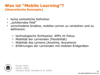 Was ist “Mobile Learning”?
(theoretische Konzepte)


 •   keine einheitliche Definition
 •   „schillerndes Feld“
 •   verschiedene Ansätze, mobiles Lernen zu verstehen und zu
     definieren:

     o   technologische Sichtweise: APPs im Fokus
     o   Mobilität der Lernenden (Flexibilität)
     o   Mobilität des Lernens (Anytime, Anywhere)
     o   Erfahrungen der Lernenden mit mobilen Endgeräten




         Traxler 2007;
         Pachler 2007;
         Sharples 2006; Sharples et al. 2005)                           10
                                                  isa.jahnke@edusci.umu.se
 