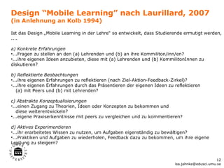 Design “Mobile Learning” nach Laurillard, 2007
(in Anlehnung an Kolb 1994)

Ist das Design „Mobile Learning in der Lehre“ so entwickelt, dass Studierende ermutigt werden,
....

a) Konkrete Erfahrungen
•...Fragen zu stellen an den (a) Lehrenden und (b) an ihre Kommiliton/inn/en?
•...ihre eigenen Ideen anzubieten, diese mit (a) Lehrenden und (b) KommilitonInnen zu
diskutieren?

b) Reflektierte Beobachtungen
•...ihre eigenen Erfahrungen zu reflektieren (nach Ziel-Aktion-Feedback-Zirkel)?
•...ihre eigenen Erfahrungen durch das Präsentieren der eigenen Ideen zu reflektieren
   (a) mit Peers und (b) mit Lehrenden?

c) Abstrakte Konzeptualisierungen
•...einen Zugang zu Theorien, Ideen oder Konzepten zu bekommen und
   diese weiterentwickeln?
•...eigene Praxiserkenntnisse mit peers zu vergleichen und zu kommentieren?

d) Aktives Experimentieren
•...ihr erarbeitetes Wissen zu nutzen, um Aufgaben eigenständig zu bewältigen?
•...Praktiken und Aufgaben zu wiederholen, Feedback dazu zu bekommen, um ihre eigene
Leistung zu steigern?


                                                                                               12
                                                                         isa.jahnke@edusci.umu.se
 