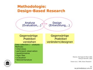 Methodologie:
  Design-Based Research


          Analyse                  Design
        (Evaluation,…)          (Entwicklung,…)



     Gegenwärtige                 Gegenwärtige
       Praktiken                    Praktiken
       verstehen               verändern/designen
Data collection / - analysis
Methods:
• Interviews
• participant observation
• questionnaires
• login files
                                                     Reeves, Herrington & Oliver 2005
• evaluation                                                  Wang & Hannafin, 2005
• Netzwerkanalyse
•…                                                Avison et al., 1999, Action Research


                                                                              13
                                                        isa.jahnke@edusci.umu.se
 