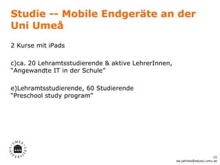 Studie -- Mobile Endgeräte an der
Uni Umeå
2 Kurse mit iPads

c)ca. 20 Lehramtsstudierende & aktive LehrerInnen,
“Angewandte IT in der Schule”

e)Lehramtsstudierende, 60 Studierende
“Preschool study program”




                                                                           15
                                                     isa.jahnke@edusci.umu.se
 