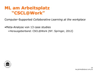 ML am Arbeitsplatz
  “CSCL@Work”
Computer-Supported Collaborative Learning at the workplace

•Meta-Analyse von 13 case studies
  =Herausgeberband: CSCL@Work (NY: Springer, 2012)




                                                                           18
                                                     isa.jahnke@edusci.umu.se
 