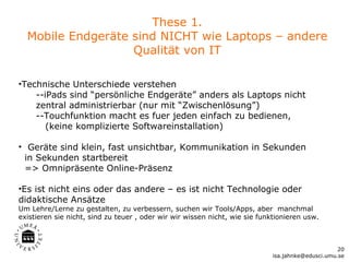 These 1.
  Mobile Endgeräte sind NICHT wie Laptops – andere
                   Qualität von IT

•Technische Unterschiede verstehen
    --iPads sind “persönliche Endgeräte” anders als Laptops nicht
    zentral administrierbar (nur mit “Zwischenlösung”)
    --Touchfunktion macht es fuer jeden einfach zu bedienen,
       (keine komplizierte Softwareinstallation)

• Geräte sind klein, fast unsichtbar, Kommunikation in Sekunden
  in Sekunden startbereit
  => Omnipräsente Online-Präsenz

•Es ist nicht eins oder das andere – es ist nicht Technologie oder
didaktische Ansätze
Um Lehre/Lerne zu gestalten, zu verbessern, suchen wir Tools/Apps, aber manchmal
existieren sie nicht, sind zu teuer , oder wir wir wissen nicht, wie sie funktionieren usw.



                                                                                                  20
                                                                            isa.jahnke@edusci.umu.se
 