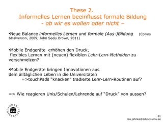 These 2.
     Informelles Lernen beeinflusst formale Bildung
            - ob wir es wollen oder nicht –
•Neue Balance informelles Lernen und formale (Aus-)Bildung      (Collins
&Halverson, 2009; John Seely Brown, 2011)


•Mobile Endgeräte erhöhen den Druck,
 flexibles Lernen mit (neuen) flexiblen Lehr-Lern-Methoden zu
verschmelzen?

•Mobile Endgeräte bringen Innovationen aus
dem alltäglichen Leben in die Universitäten
      =>touchPads “knacken” tradierte Lehr-Lern-Routinen auf?


=> Wie reagieren Unis/Schulen/Lehrende auf “Druck” von aussen?




                                                                              21
                                                        isa.jahnke@edusci.umu.se
 