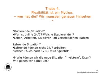 These 4.
          Flexibilität ist ein Mythos
– wer hat die? Wir muessen genauer hinsehen
                         -


Studierende Situation?
•Wer ist online 24/7? Welche Studierenden?
•Leben, Arbeiten, Studieren: an verschiedenen Plätzen

Lehrende Situation?
•Lehrende können nicht 24/7 arbeiten
•Jedoch: Auch nach 17:00 wird “gelehrt”

 Wie können wir die neue Situation “meistern”, lösen?
Wie gehen wir damit um?


                                                                   23
                                             isa.jahnke@edusci.umu.se
 