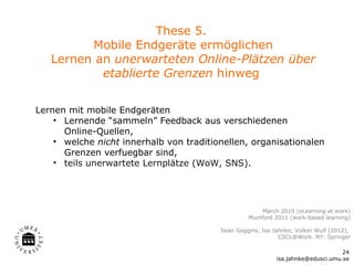 These 5.
         Mobile Endgeräte ermöglichen
   Lernen an unerwarteten Online-Plätzen über
           etablierte Grenzen hinweg


Lernen mit mobile Endgeräten
    • Lernende “sammeln” Feedback aus verschiedenen
      Online-Quellen,
    • welche nicht innerhalb von traditionellen, organisationalen
      Grenzen verfuegbar sind,
    • teils unerwartete Lernplätze (WoW, SNS).




                                                     Mørch 2010 (eLearning at work)
                                                  Mumford 2011 (work-based learning)

                                         Sean Goggins, Isa Jahnke, Volker Wulf (2012),
                                                             CSCL@Work. NY: Springer

                                                                                  24
                                                            isa.jahnke@edusci.umu.se
 