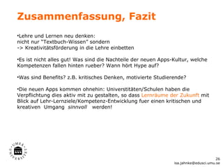 Zusammenfassung, Fazit
•Lehre und Lernen neu denken:
nicht nur “Textbuch-Wissen” sondern
-> Kreativitätsförderung in die Lehre einbetten

•Es ist nicht alles gut! Was sind die Nachteile der neuen Apps-Kultur, welche
Kompetenzen fallen hinten rueber? Wann hört Hype auf?

•Was sind Benefits? z.B. kritisches Denken, motivierte Studierende?

•Die neuen Apps kommen ohnehin: Universtitäten/Schulen haben die
Verpflichtung dies aktiv mit zu gestalten, so dass Lernräume der Zukunft mit
Blick auf Lehr-Lernziele/Kompetenz-Entwicklung fuer einen kritischen und
kreativen Umgang sinnvoll werden!




                                                                                     26
                                                               isa.jahnke@edusci.umu.se
 