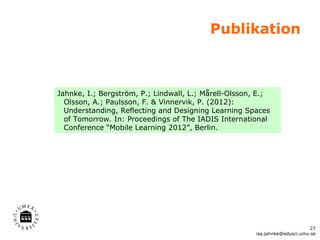 Publikation



Jahnke, I.; Bergström, P.; Lindwall, L.; Mårell-Olsson, E.;
  Olsson, A.; Paulsson, F. & Vinnervik, P. (2012):
  Understanding, Reflecting and Designing Learning Spaces
  of Tomorrow. In: Proceedings of The IADIS International
  Conference “Mobile Learning 2012”, Berlin.




                                                                             27
                                                       isa.jahnke@edusci.umu.se
 