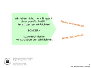 Wir leben nicht mehr länger in
       einer gesellschaftlich       Homo
                                           Inter
    konstruierten Wirklichkeit                  netic
                                                        us
                       SONDERN

                                               tic      us
          sozio-technische               Didak
    Konstruktion der Wirklichkeit   Homo




Social construction of reality
Berger & Luckmann, 1966

Homo Interneticus
Aleks Krotoski, 2011                                               7
                                            isa.jahnke@edusci.umu.se
 
