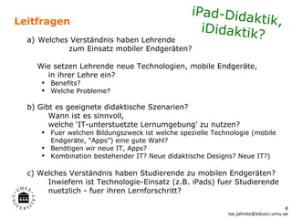 iPad-Dida
Leitfragen                                                 ktik,
                                                   iDidaktik?
  a) Welches Verständnis haben Lehrende
            zum Einsatz mobiler Endgeräten?

    Wie setzen Lehrende neue Technologien, mobile Endgeräte,
      in ihrer Lehre ein?
      Benefits?
      Welche Probleme?

  b) Gibt es geeignete didaktische Szenarien?
        Wann ist es sinnvoll,
        welche ‘IT-unterstuetzte Lernumgebung’ zu nutzen?
      Fuer welchen Bildungszweck ist welche spezielle Technologie (mobile
       Endgeräte, “Apps”) eine gute Wahl?
      Benötigen wir neue IT, Apps?
      Kombination bestehender IT? Neue didaktische Designs? Neue IT?)

  c) Welches Verständnis haben Studierende zu mobilen Endgeräten?
       Inwiefern ist Technologie-Einsatz (z.B. iPads) fuer Studierende
       nuetzlich - fuer ihren Lernforschritt?

                                                                                  8
                                                           isa.jahnke@edusci.umu.se
 