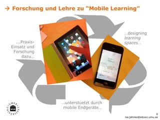  Forschung und Lehre zu “Mobile Learning”



                                       …designing
                                       learning
    ...Praxis-                         spaces…
 Einsatz und
  Forschung
       dazu…




                 …unterstuetzt durch
                  mobile Endgeräte…
                                                              9
                                       isa.jahnke@edusci.umu.se
 
