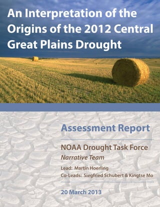 An Interpretation of the
Origins of the 2012 Central
Great Plains Drought




         Assessment Report
         NOAA Drought Task Force
         Narrative Team
         Lead: Martin Hoerling
         Co-Leads: Siegfried Schubert & Kingtse Mo


         20 March 2013
 