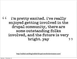 “              i'm pretty excited. i've really
                 enjoyed getting involved in the
                   drupal community, there are
                     some outstanding folks
                 involved, and the future is very
                           bright. yay
                                                                                         ”
                            http://walkah.net/blog/walkah/drupal-world-domination-com/

Saturday, 17 November, 12
 