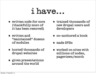i have...
             •      written code for core   •   trained thousands of
                    (thankfully most of         new drupal users and
                    it has been removed)        developers

             •      written and             •   co-authored a book
                    “maintained” dozens
                    of modules              •   made DVDs

             •      hosted thousands of     •   worked on sites with
                    drupal websites             millions of nodes,
                                                pageviews/month
             •      given presentations
                    around the world

Saturday, 17 November, 12
 