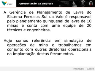 Apresentação da Empresa


A Gerência de Planejamento de Lavra do
 Sistema Ferrosos Sul da Vale é responsável
 pelo planejamento quinquenal de lavra de 10
 minas e conta com uma equipe de 20
 técnicos e engenheiros.

Hoje somos referência em simulação de
 operações de mina e trabalhamos em
 conjunto com outras diretorias operacionais
 na implantação destas ferramentas.
 