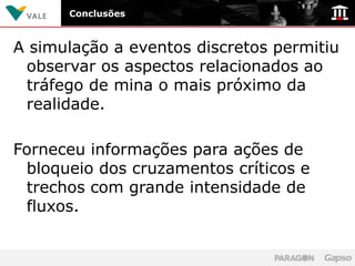 Conclusões



A simulação a eventos discretos permitiu
 observar os aspectos relacionados ao
 tráfego de mina o mais próximo da
 realidade.

Forneceu informações para ações de
 bloqueio dos cruzamentos críticos e
 trechos com grande intensidade de
 fluxos.
 