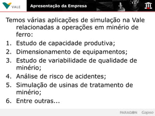 Apresentação da Empresa


Temos várias aplicações de simulação na Vale
   relacionadas a operações em minério de
   ferro:
1. Estudo de capacidade produtiva;
2. Dimensionamento de equipamentos;
3. Estudo de variabilidade de qualidade de
   minério;
4. Análise de risco de acidentes;
5. Simulação de usinas de tratamento de
   minério;
6. Entre outras...
 