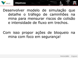 Objetivos



Desenvolver modelo de simulação que
  detalhe o tráfego de caminhões na
  mina para mensurar riscos de colisão
  e intensidade de fluxo em trechos.

Com isso propor ações de bloqueio na
  mina com foco em segurança!
 