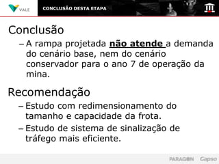 CONCLUSÃO DESTA ETAPA




Conclusão
 – A rampa projetada não atende a demanda
   do cenário base, nem do cenário
   conservador para o ano 7 de operação da
   mina.

Recomendação
 – Estudo com redimensionamento do
   tamanho e capacidade da frota.
 – Estudo de sistema de sinalização de
   tráfego mais eficiente.
 