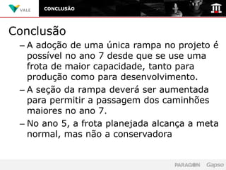 CONCLUSÃO




Conclusão
 – A adoção de uma única rampa no projeto é
   possível no ano 7 desde que se use uma
   frota de maior capacidade, tanto para
   produção como para desenvolvimento.
 – A seção da rampa deverá ser aumentada
   para permitir a passagem dos caminhões
   maiores no ano 7.
 – No ano 5, a frota planejada alcança a meta
   normal, mas não a conservadora
 