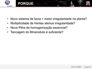 PORQUE



•   Novo sistema de lavra = maior irregularidade na planta?
•   Multiplicidade de frentes atenua irregularidade?
•   Nova Pilha de homogenização essencial?
•   Tancagem do Mineroduto é suficiente?
 