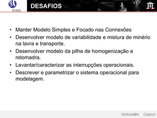 DESAFIOS


• Manter Modelo Simples e Focado nas Connexões
• Desenvolver modelo de variabilidade e mistura de minério
  na lavra e transporte.
• Desenvolver modelo da pilha de homogenização e
  retomadra.
• Levantar/caracterizar as interrupções operacionais.
• Descrever e parametrizar o sistema operacional para
  modelagem.
 