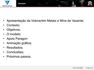 Sumário




•   Apresentação da Votorantim Metais e Mina de Vazante;
•   Contexto;
•   Objetivos;
•   O modelo;
•   Apoio Paragon
•   Animação gráfica;
•   Resultados;
•   Conclusões;
•   Próximos passos.
 