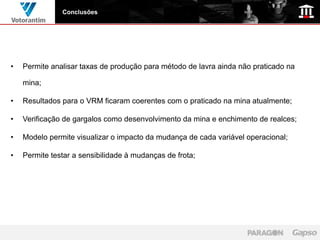 Conclusões




•   Permite analisar taxas de produção para método de lavra ainda não praticado na

    mina;

•   Resultados para o VRM ficaram coerentes com o praticado na mina atualmente;

•   Verificação de gargalos como desenvolvimento da mina e enchimento de realces;

•   Modelo permite visualizar o impacto da mudança de cada variável operacional;

•   Permite testar a sensibilidade à mudanças de frota;
 