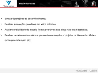 Próximos Passos




•   Simular operações de desenvolvimento;

•   Realizar simulações para lavra em veios estreitos;

•   Avaliar sensibilidade do modelo frente a variáveis que ainda não foram testadas;

•   Realizar modelamento em Arena para outras operações e projetos na Votorantim Metais

    (underground e open pit);
 