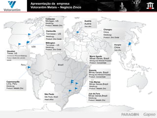 Apresentação da empresa
                                   Votorantim Metais – Negócio Zinco


                                             Coldwater
                                             Michigan, US                Austria
                                             Metallurgy                  Austria
                                             Product: Metallic Zinc      Sales office

                                                                                                   Changsu
                                             Clarksville
                                                                                                   China
                                             Tennesse – US                                         Metallurgy
                                             Metallurgy
                                                                                                   Product: Zinc Oxide
                                             Product: Zinc Oxide

                                             Millington
                                             Tennesse – US                                                      Shanghai
                                   USA       Metallurgy                                                         China
                                             Product: Zinc Oxide                                                Sales office
Houston
Texas, US
Commercial Office and Metallurgy
                                                                                  Morro Agudo
Product: Metallic Zinc and zinc
                                                                                  Minas Gerais, Brazil
powder
                                                                                  Mining and Mineral Process
                                                                                  Product: Concentrate
                       Peru                                     Brazil

                                                                                Vazante
                                                                                Minas Gerais, Brazil
                                                                                Mining and Mineral Process
                                                                                Product: Concentrate

Cajamarquilla                                                                    Três Marias
Lima, Peru                                                                       Minas Gerais,Brazil
Metallurgy                                                                       Metallurgy
Product: Metallic Zinc                                                           Product: Metallic Zinc


                                            São Paulo                           Juiz de Fora
                                            São Paulo, Brazil
                                                                                Minas Gerais,Brazil
                                                                                Metallurgy
                                            Head office                         Product: Metallic Zinc
 