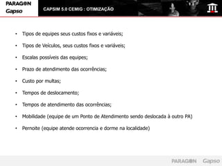 CAPSIM 5.0 CEMIG : OTIMIZAÇÃO




•   Tipos de equipes seus custos fixos e variáveis;

•   Tipos de Veículos, seus custos fixos e variáveis;

•   Escalas possíveis das equipes;

•   Prazo de atendimento das ocorrências;

•   Custo por multas;

•   Tempos de deslocamento;

•   Tempos de atendimento das ocorrências;

•   Mobilidade (equipe de um Ponto de Atendimento sendo deslocada à outro PA)

•   Pernoite (equipe atende ocorrencia e dorme na localidade)
 