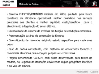 Motivador do Projeto




• Parceria ELEKTRO/PARAGON iniciada em 2004, pautada pela busca
constante da eficiência operacional, melhor qualidade nos serviços
prestados aos clientes e melhor equilíbrio custo/benefício     para o
atendimento à legislação do setor elétrico.
• Sazonalidade do volume de eventos em função de condições climáticas.
• Fragmentação da área de concessão da Elektro;
• Diversificação de mercado, exigindo estudo específico para cada uma
delas.
• Base de dados consistente, com histórico de ocorrências técnicas e
comerciais atendidas pelas equipes próprias e terceirizadas.
• Projeto denominado CAPSIM, com piloto desenvolvido para testes do
modelo, na Regional de Itanhaém envolvendo região geográfica litorânea
e do Vale do Ribeira.
 