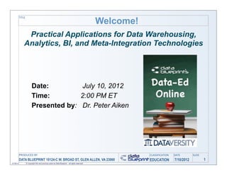 Welcome!
           TITLE




                Practical Applications for Data Warehousing,
               Analytics, BI, and Meta-Integration Technologies




                          Date:         July 10, 2012
                          Time:         2:00 PM ET
                          Presented by: Dr. Peter Aiken




           PRODUCED	
  BY                                                                                    CLASSIFICATION   DATE        SLIDE
           DATA BLUEPRINT 10124-C W. BROAD ST, GLEN ALLEN, VA 23060                                          EDUCATION        7/10/2012           1
07/06/12           © Copyright this and previous years by Data Blueprint - all rights reserved!
 