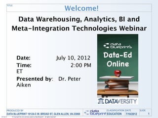 Welcome!
           TITLE




                Data Warehousing, Analytics, BI and
               Meta-Integration Technologies Webinar



                      Date: 
       July 10, 2012
                      Time: 
    
        2:00 PM
                      ET
                      Presented by: Dr. Peter
                      Aiken



           PRODUCED BY                                                                                   CLASSIFICATION DATE       SLIDE
           DATA BLUEPRINT 10124-C W. BROAD ST, GLEN ALLEN, VA 23060                                      EDUCATION     7/10/2012           1
07/10/12       © Copyright this and previous years by Data Blueprint - all rights reserved!
 