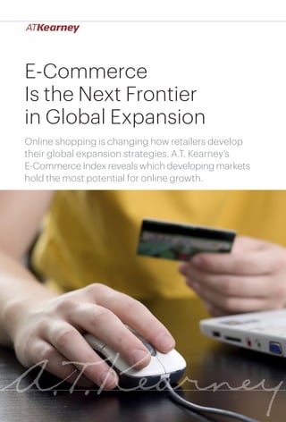 1E-Commerce Is the Next Frontier in Global Expansion
E-Commerce
Is the Next Frontier
in Global Expansion
Online shopping is changing how retailers develop
their global expansion strategies. A.T. Kearney’s
E-Commerce Index reveals which developing markets
hold the most potential for online growth.
 