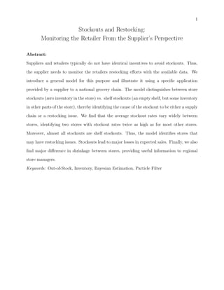 1
Stockouts and Restocking:
Monitoring the Retailer From the Supplier’s Perspective
Abstract:
Suppliers and retailers typically do not have identical incentives to avoid stockouts. Thus,
the supplier needs to monitor the retailers restocking eﬀorts with the available data. We
introduce a general model for this purpose and illustrate it using a speciﬁc application
provided by a supplier to a national grocery chain. The model distinguishes between store
stockouts (zero inventory in the store) vs. shelf stockouts (an empty shelf, but some inventory
in other parts of the store), thereby identifying the cause of the stockout to be either a supply
chain or a restocking issue. We ﬁnd that the average stockout rates vary widely between
stores, identifying two stores with stockout rates twice as high as for most other stores.
Moreover, almost all stockouts are shelf stockouts. Thus, the model identiﬁes stores that
may have restocking issues. Stockouts lead to major losses in expected sales. Finally, we also
ﬁnd major diﬀerence in shrinkage between stores, providing useful information to regional
store managers.
Keywords: Out-of-Stock, Inventory, Bayesian Estimation, Particle Filter
 