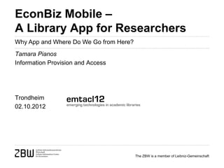 EconBiz Mobile –
A Library App for Researchers
Why App and Where Do We Go from Here?
Tamara Pianos
Information Provision and Access




Trondheim
02.10.2012




                                        The ZBW is a member of Leibniz-Gemeinschaft
 