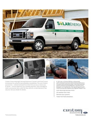 Create a more meaningful driving experience: Connect with Ford Custom         E-150 Van in Oxford White customized
Accessories for authentic personalization possibilities. The cost of select   with smoked hood and side window deflectors,
                                                                              forward and reverse bumper-mounted parking
accessories – ordered and paid for at the time you buy or lease your
                                                                              assist systems by EchoMaster,®1 keyless entry
E-Series – can be rolled into your monthly payment. And coverage for          keypad, running boards, flat splash guards and
select accessories falls under the New Vehicle Limited Warranty that          Ford Commercial Graphics by Original Wraps, Inc.1
                                                                                                                         ™
way too. See your dealer for details.                                         Auto-dimming rearview mirror
                                                                              All-weather floor mats
                                                                              Remote start systems
                                                                              Trailer hitch balls/drawbars




1
    Ford Licensed Accessory.                                                                                 fordaccessories.com
 