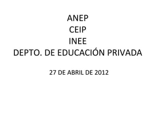ANEP
            CEIP
            INEE
DEPTO. DE EDUCACIÓN PRIVADA
       27 DE ABRIL DE 2012
 