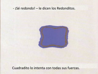 - ¡Sé redondo! – le dicen los Redonditos.




Cuadradito lo intenta con todas sus fuerzas.
 